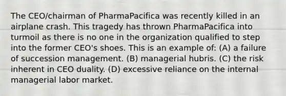 The CEO/chairman of PharmaPacifica was recently killed in an airplane crash. This tragedy has thrown PharmaPacifica into turmoil as there is no one in the organization qualified to step into the former CEO's shoes. This is an example of: (A) a failure of succession management. (B) managerial hubris. (C) the risk inherent in CEO duality. (D) excessive reliance on the internal managerial labor market.