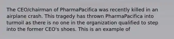 The CEO/chairman of PharmaPacifica was recently killed in an airplane crash. This tragedy has thrown PharmaPacifica into turmoil as there is no one in the organization qualified to step into the former CEO's shoes. This is an example of