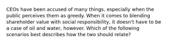 CEOs have been accused of many things, especially when the public perceives them as greedy. When it comes to blending shareholder value with social responsibility, it doesn't have to be a case of oil and water, however. Which of the following scenarios best describes how the two should relate?