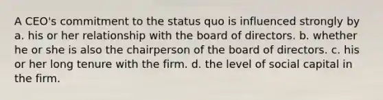 A CEO's commitment to the status quo is influenced strongly by a. his or her relationship with the board of directors. b. whether he or she is also the chairperson of the board of directors. c. his or her long tenure with the firm. d. the level of social capital in the firm.