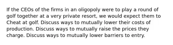 If the CEOs of the firms in an oligopoly were to play a round of golf together at a very private resort, we would expect them to Cheat at golf. Discuss ways to mutually lower their costs of production. Discuss ways to mutually raise the prices they charge. Discuss ways to mutually lower barriers to entry.