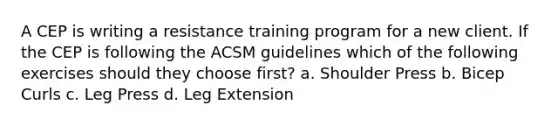 A CEP is writing a resistance training program for a new client. If the CEP is following the ACSM guidelines which of the following exercises should they choose first? a. Shoulder Press b. Bicep Curls c. Leg Press d. Leg Extension