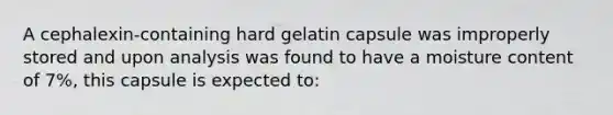 A cephalexin-containing hard gelatin capsule was improperly stored and upon analysis was found to have a moisture content of 7%, this capsule is expected to: