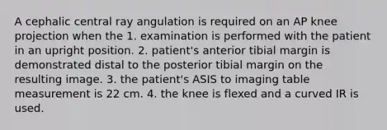 A cephalic central ray angulation is required on an AP knee projection when the 1. examination is performed with the patient in an upright position. 2. patient's anterior tibial margin is demonstrated distal to the posterior tibial margin on the resulting image. 3. the patient's ASIS to imaging table measurement is 22 cm. 4. the knee is flexed and a curved IR is used.