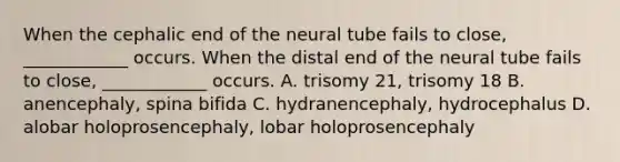 When the cephalic end of the neural tube fails to close, ____________ occurs. When the distal end of the neural tube fails to close, ____________ occurs. A. trisomy 21, trisomy 18 B. anencephaly, spina bifida C. hydranencephaly, hydrocephalus D. alobar holoprosencephaly, lobar holoprosencephaly