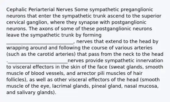 Cephalic Periarterial Nerves Some sympathetic preganglionic neurons that enter the sympathetic trunk ascend to the superior cervical ganglion, where they synapse with postganglionic neurons. The axons of some of these postganglionic neurons leave the sympathetic trunk by forming ____________________________, nerves that extend to the head by wrapping around and following the course of various arteries (such as the carotid arteries) that pass from the neck to the head ._________________________nerves provide sympathetic innervation to visceral effectors in the skin of the face (sweat glands, smooth muscle of blood vessels, and arrector pili muscles of hair follicles), as well as other visceral effectors of the head (smooth muscle of the eye, lacrimal glands, pineal gland, nasal mucosa, and salivary glands).