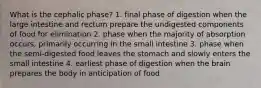 What is the cephalic phase? 1. final phase of digestion when the large intestine and rectum prepare the undigested components of food for elimination 2. phase when the majority of absorption occurs, primarily occurring in the small intestine 3. phase when the semi-digested food leaves the stomach and slowly enters the small intestine 4. earliest phase of digestion when the brain prepares the body in anticipation of food