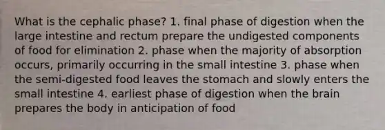 What is the cephalic phase? 1. final phase of digestion when the large intestine and rectum prepare the undigested components of food for elimination 2. phase when the majority of absorption occurs, primarily occurring in the small intestine 3. phase when the semi-digested food leaves the stomach and slowly enters the small intestine 4. earliest phase of digestion when the brain prepares the body in anticipation of food