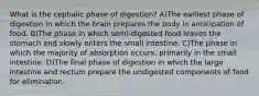 What is the cephalic phase of digestion? A)The earliest phase of digestion in which the brain prepares the body in anticipation of food. B)The phase in which semi-digested food leaves the stomach and slowly enters the small intestine. C)The phase in which the majority of absorption occurs, primarily in the small intestine. D)The final phase of digestion in which the large intestine and rectum prepare the undigested components of food for elimination.