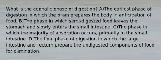 What is the cephalic phase of digestion? A)The earliest phase of digestion in which the brain prepares the body in anticipation of food. B)The phase in which semi-digested food leaves the stomach and slowly enters the small intestine. C)The phase in which the majority of absorption occurs, primarily in the small intestine. D)The final phase of digestion in which the large intestine and rectum prepare the undigested components of food for elimination.