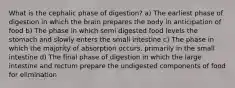 What is the cephalic phase of digestion? a) The earliest phase of digestion in which the brain prepares the body in anticipation of food b) The phase in which semi digested food levels the stomach and slowly enters the small intestine c) The phase in which the majority of absorption occurs, primarily in the small intestine d) The final phase of digestion in which the large intestine and rectum prepare the undigested components of food for elimination