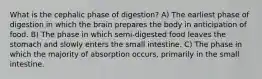 What is the cephalic phase of digestion? A) The earliest phase of digestion in which the brain prepares the body in anticipation of food. B) The phase in which semi-digested food leaves the stomach and slowly enters the small intestine. C) The phase in which the majority of absorption occurs, primarily in the small intestine.