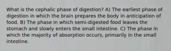 What is the cephalic phase of digestion? A) The earliest phase of digestion in which the brain prepares the body in anticipation of food. B) The phase in which semi-digested food leaves the stomach and slowly enters the small intestine. C) The phase in which the majority of absorption occurs, primarily in the small intestine.