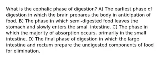 What is the cephalic phase of digestion? A) The earliest phase of digestion in which <a href='https://www.questionai.com/knowledge/kLMtJeqKp6-the-brain' class='anchor-knowledge'>the brain</a> prepares the body in anticipation of food. B) The phase in which semi-digested food leaves <a href='https://www.questionai.com/knowledge/kLccSGjkt8-the-stomach' class='anchor-knowledge'>the stomach</a> and slowly enters <a href='https://www.questionai.com/knowledge/kt623fh5xn-the-small-intestine' class='anchor-knowledge'>the small intestine</a>. C) The phase in which the majority of absorption occurs, primarily in the small intestine. D) The final phase of digestion in which the large intestine and rectum prepare the undigested components of food for elimination.