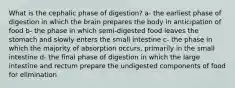 What is the cephalic phase of digestion? a- the earliest phase of digestion in which the brain prepares the body in anticipation of food b- the phase in which semi-digested food leaves the stomach and slowly enters the small intestine c- the phase in which the majority of absorption occurs, primarily in the small intestine d- the final phase of digestion in which the large intestine and rectum prepare the undigested components of food for elimination