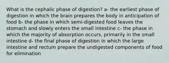 What is the cephalic phase of digestion? a- the earliest phase of digestion in which the brain prepares the body in anticipation of food b- the phase in which semi-digested food leaves the stomach and slowly enters the small intestine c- the phase in which the majority of absorption occurs, primarily in the small intestine d- the final phase of digestion in which the large intestine and rectum prepare the undigested components of food for elimination