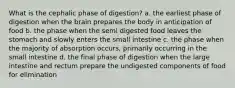 What is the cephalic phase of digestion? a. the earliest phase of digestion when the brain prepares the body in anticipation of food b. the phase when the semi digested food leaves the stomach and slowly enters the small intestine c. the phase when the majority of absorption occurs, primarily occurring in the small intestine d. the final phase of digestion when the large intestine and rectum prepare the undigested components of food for elimination