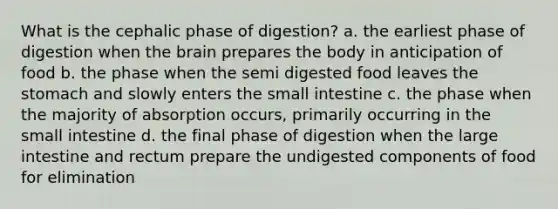 What is the cephalic phase of digestion? a. the earliest phase of digestion when the brain prepares the body in anticipation of food b. the phase when the semi digested food leaves the stomach and slowly enters the small intestine c. the phase when the majority of absorption occurs, primarily occurring in the small intestine d. the final phase of digestion when the large intestine and rectum prepare the undigested components of food for elimination