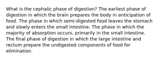 What is the cephalic phase of digestion? The earliest phase of digestion in which <a href='https://www.questionai.com/knowledge/kLMtJeqKp6-the-brain' class='anchor-knowledge'>the brain</a> prepares the body in anticipation of food. The phase in which semi-digested food leaves <a href='https://www.questionai.com/knowledge/kLccSGjkt8-the-stomach' class='anchor-knowledge'>the stomach</a> and slowly enters <a href='https://www.questionai.com/knowledge/kt623fh5xn-the-small-intestine' class='anchor-knowledge'>the small intestine</a>. The phase in which the majority of absorption occurs, primarily in the small intestine. The final phase of digestion in which the large intestine and rectum prepare the undigested components of food for elimination.