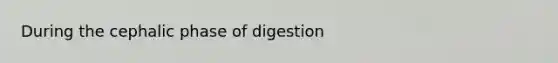 During the cephalic phase of digestion