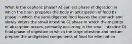 What is the cephalic phase? A) earliest phase of digestion in which the brain prepares the body in anticipation of food B) phase in which the semi-digested food leaves the stomach and slowly enters the small intestine C) phase in which the majority of absorption occurs, primarily occurring in the small intestine D) final phase of digestion in which the large intestine and rectum prepare the undigested components of food for elimination