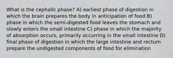 What is the cephalic phase? A) earliest phase of digestion in which the brain prepares the body in anticipation of food B) phase in which the semi-digested food leaves the stomach and slowly enters the small intestine C) phase in which the majority of absorption occurs, primarily occurring in the small intestine D) final phase of digestion in which the large intestine and rectum prepare the undigested components of food for elimination