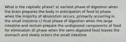 What is the cephalic phase? a) earliest phase of digestion when the brain prepares the body in anticipation of food b) phase when the majority of absorption occurs, primarily occurring in the small intestine c) final phase of digestion when the large intestine and rectum prepare the undigested components of food for elimination d) phase when the semi-digested food leaves the stomach and slowly enters the small intestine