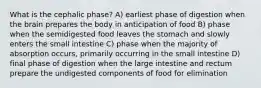 What is the cephalic phase? A) earliest phase of digestion when the brain prepares the body in anticipation of food B) phase when the semidigested food leaves the stomach and slowly enters the small intestine C) phase when the majority of absorption occurs, primarily occurring in the small intestine D) final phase of digestion when the large intestine and rectum prepare the undigested components of food for elimination