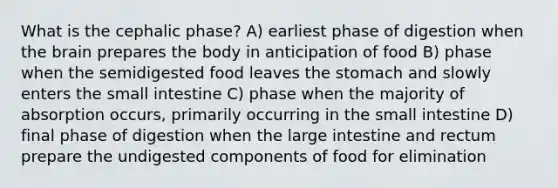 What is the cephalic phase? A) earliest phase of digestion when the brain prepares the body in anticipation of food B) phase when the semidigested food leaves the stomach and slowly enters the small intestine C) phase when the majority of absorption occurs, primarily occurring in the small intestine D) final phase of digestion when the large intestine and rectum prepare the undigested components of food for elimination