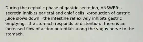 During the cephalic phase of gastric secretion, ANSWER: -secretin inhibits parietal and chief cells. -production of gastric juice slows down. -the intestine reflexively inhibits gastric emptying. -the stomach responds to distention. -there is an increased flow of action potentials along the vagus nerve to the stomach.