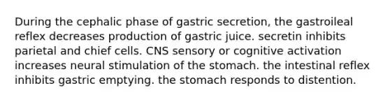 During the cephalic phase of gastric secretion, the gastroileal reflex decreases production of gastric juice. secretin inhibits parietal and chief cells. CNS sensory or cognitive activation increases neural stimulation of the stomach. the intestinal reflex inhibits gastric emptying. the stomach responds to distention.