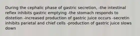 During the cephalic phase of gastric secretion, -the intestinal reflex inhibits gastric emptying -<a href='https://www.questionai.com/knowledge/kLccSGjkt8-the-stomach' class='anchor-knowledge'>the stomach</a> responds to distetion -increased production of gastric juice occurs -secretin inhibits parietal and chief cells -production of gastric juice slows down