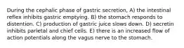 During the cephalic phase of gastric secretion, A) the intestinal reflex inhibits gastric emptying. B) the stomach responds to distention. C) production of gastric juice slows down. D) secretin inhibits parietal and chief cells. E) there is an increased flow of action potentials along the vagus nerve to the stomach.