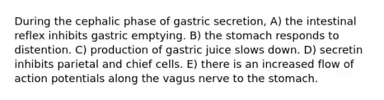 During the cephalic phase of gastric secretion, A) the intestinal reflex inhibits gastric emptying. B) the stomach responds to distention. C) production of gastric juice slows down. D) secretin inhibits parietal and chief cells. E) there is an increased flow of action potentials along the vagus nerve to the stomach.