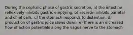 During the cephalic phase of gastric secretion, a) the intestine reflexively inhibits gastric emptying. b) secretin inhibits parietal and chief cells. c) the stomach responds to distention. d) production of gastric juice slows down. e) there is an increased flow of action potentials along the vagus nerve to the stomach