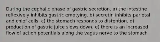 During the cephalic phase of gastric secretion, a) the intestine reflexively inhibits gastric emptying. b) secretin inhibits parietal and chief cells. c) the stomach responds to distention. d) production of gastric juice slows down. e) there is an increased flow of action potentials along the vagus nerve to the stomach