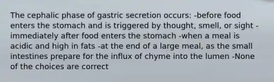 The cephalic phase of gastric secretion occurs: -before food enters the stomach and is triggered by thought, smell, or sight -immediately after food enters the stomach -when a meal is acidic and high in fats -at the end of a large meal, as the small intestines prepare for the influx of chyme into the lumen -None of the choices are correct