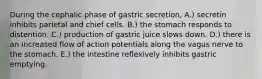 During the cephalic phase of gastric secretion, A.) secretin inhibits parietal and chief cells. B.) the stomach responds to distention. C.) production of gastric juice slows down. D.) there is an increased flow of action potentials along the vagus nerve to the stomach. E.) the intestine reflexively inhibits gastric emptying.