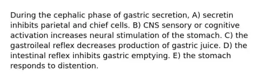 During the cephalic phase of gastric secretion, A) secretin inhibits parietal and chief cells. B) CNS sensory or cognitive activation increases neural stimulation of <a href='https://www.questionai.com/knowledge/kLccSGjkt8-the-stomach' class='anchor-knowledge'>the stomach</a>. C) the gastroileal reflex decreases production of gastric juice. D) the intestinal reflex inhibits gastric emptying. E) the stomach responds to distention.