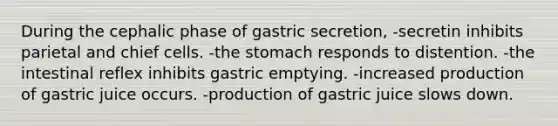 During the cephalic phase of gastric secretion, -secretin inhibits parietal and chief cells. -<a href='https://www.questionai.com/knowledge/kLccSGjkt8-the-stomach' class='anchor-knowledge'>the stomach</a> responds to distention. -the intestinal reflex inhibits gastric emptying. -increased production of gastric juice occurs. -production of gastric juice slows down.