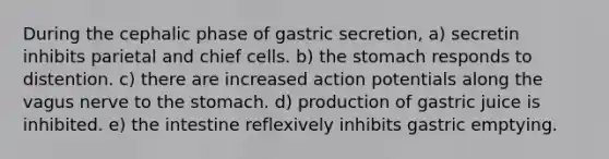 During the cephalic phase of gastric secretion, a) secretin inhibits parietal and chief cells. b) <a href='https://www.questionai.com/knowledge/kLccSGjkt8-the-stomach' class='anchor-knowledge'>the stomach</a> responds to distention. c) there are increased action potentials along the vagus nerve to the stomach. d) production of gastric juice is inhibited. e) the intestine reflexively inhibits gastric emptying.