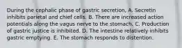 During the cephalic phase of gastric secretion, A. Secretin inhibits parietal and chief cells. B. There are increased action potentials along the vagus nerve to the stomach. C. Production of gastric justice is inhibited. D. The intestine relatively inhibits gastric emptying. E. The stomach responds to distention.