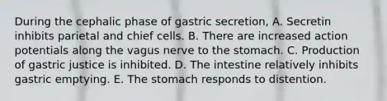 During the cephalic phase of gastric secretion, A. Secretin inhibits parietal and chief cells. B. There are increased action potentials along the vagus nerve to the stomach. C. Production of gastric justice is inhibited. D. The intestine relatively inhibits gastric emptying. E. The stomach responds to distention.