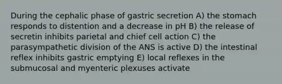 During the cephalic phase of gastric secretion A) the stomach responds to distention and a decrease in pH B) the release of secretin inhibits parietal and chief cell action C) the parasympathetic division of the ANS is active D) the intestinal reflex inhibits gastric emptying E) local reflexes in the submucosal and myenteric plexuses activate