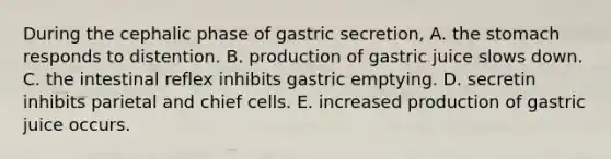 During the cephalic phase of gastric secretion, A. the stomach responds to distention. B. production of gastric juice slows down. C. the intestinal reflex inhibits gastric emptying. D. secretin inhibits parietal and chief cells. E. increased production of gastric juice occurs.