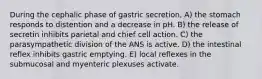 During the cephalic phase of gastric secretion, A) the stomach responds to distention and a decrease in pH. B) the release of secretin inhibits parietal and chief cell action. C) the parasympathetic division of the ANS is active. D) the intestinal reflex inhibits gastric emptying. E) local reflexes in the submucosal and myenteric plexuses activate.