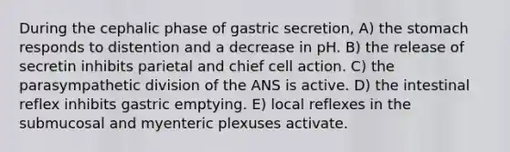 During the cephalic phase of gastric secretion, A) <a href='https://www.questionai.com/knowledge/kLccSGjkt8-the-stomach' class='anchor-knowledge'>the stomach</a> responds to distention and a decrease in pH. B) the release of secretin inhibits parietal and chief cell action. C) the parasympathetic division of the ANS is active. D) the intestinal reflex inhibits gastric emptying. E) local reflexes in the submucosal and myenteric plexuses activate.