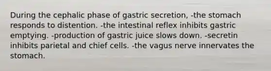 During the cephalic phase of gastric secretion, -the stomach responds to distention. -the intestinal reflex inhibits gastric emptying. -production of gastric juice slows down. -secretin inhibits parietal and chief cells. -the vagus nerve innervates the stomach.