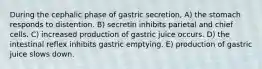 During the cephalic phase of gastric secretion, A) the stomach responds to distention. B) secretin inhibits parietal and chief cells. C) increased production of gastric juice occurs. D) the intestinal reflex inhibits gastric emptying. E) production of gastric juice slows down.