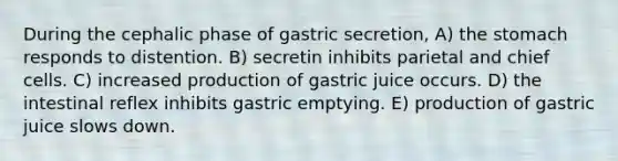 During the cephalic phase of gastric secretion, A) <a href='https://www.questionai.com/knowledge/kLccSGjkt8-the-stomach' class='anchor-knowledge'>the stomach</a> responds to distention. B) secretin inhibits parietal and chief cells. C) increased production of gastric juice occurs. D) the intestinal reflex inhibits gastric emptying. E) production of gastric juice slows down.